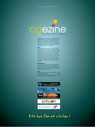 CGEZINE là tạp chí đồ họa máy tính đóng gói theo định
dạng PDF, phát hành miễn phí hàng tháng theo 2 ngôn
ngữ tiếng Anh và tiếng Việt. Phát hành bởi nhóm dự án
truyền thông CGNEWSPAPER. Phát hành miễn phí cho
mọi người sử dụng dưới một vài thỏa thuận về tác quyền
(bao gồm cả các thỏa thuận về nội dung với nhà tài trợ
yurx.com và P.A Vietnam của chúng tôi).
ĐỐITÁC
Chúng tôi hiện có nhiều đối tác chiến lược trong lĩnh
vực đồ họa như ZideanART (ZDA), vozExpress, G2Step,
Tuhoc3Dtructuyen,... và vẫn tiếp tục tìm kiếm các đối tác
trong lĩnh vực truyền thông đồ họa số để chia sẻ thông
tin và trải nghiệm trong lĩnh vực này. Xin mời gọi các
đối tác tham gia vào việc phân phối tạp chí của chúng
tôi. Ngoài ra, trong lĩnh vực thương mại chúng tôi cũng
rất hy vọng được làm việc với các đối tác kinh doanh
và mong họ sẽ trở thành một kênh phân phối hữu hiệu
của cgezine. Do vậy nếu bạn muốn trở thành đối tác
của cgezine, vui lòng liên hệ với chúng tôi để biết thêm
thông tin.
BẢN QUYỀN NỘI DUNG
Tất cả các nội dung tiếng Anh trong bài đều được đăng
tải dưới sự cho phép của các tác giả. Bản quyền tiếng
Anh và tiếng Việt thuộc về nhóm dự án truyền thông
cgezine và các tác giả. Mọi sự sao chép, sửa đổi không có
sự đồng ý của cgezine là vi phạm.
LIÊN HỆ
Để đăng tin bài hay liên kết, vui lòng gửi chúng trực tiếp
cho chúng tôi qua e-mail news@cgnewspaper.com . Nếu
bạn muốn đăng quảng cáo trên tạp chí hay trên website
cgezine, vui lòng liên hệ và gửi thông tin tới
ad@cgnewspaper.com
Computer Graphics E-magazine
cgezine
www.cgnewspaper.com
Dieãn hoïa ñam meâ cuûa baïn !
 