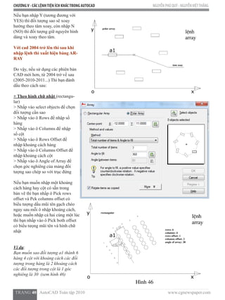 CHƯƠNGV - CÁC LỆNHTIỆN ÍCH KHÁCTRONG AUTOCAD NGUYỄN PHÚ QUÝ - NGUYỄNVIỆTTHẮNG
  TRANG 40   AutoCAD Toàn tập 2010                                                                          www.cgnewspaper.com
Nếu bạn nhập Y (tương đương với
YES) thì đối tượng sao sẽ xoay
hướng theo tâm xoay, còn nhập N
(NO) thì đối tượng giữ nguyên hình
dáng và xoay theo tâm.  
Với cad 2004 trở lên thì sau khi
nhập lệnh thì xuất hiện bảng AR-
RAY
Do vậy, nếu sử dụng các phiên bản
CAD mới hơn, từ 2004 trở về sau
(2005-2010-2011...) Thì bạn đánh
dấu theo cách sau:
+ Theo hình chữ nhật (rectangu-
lar)
> Nhấp vào select objects để chọn
đối tượng cần sao
> Nhấp vào ô Rows để nhập số
hàng
> Nhấp vào ô Columns để nhập
số cột
> Nhấp vào ô Rows Offset để
nhập khoảng cách hàng
> Nhấp vào ô Columns Offset để
nhập khoảng cách cột
> Nhấp vào ô Angle of Array để
chọn góc nghiêng của mảng đối
tượng sao chép so với trục đứng
Nếu bạn muốn nhập một khoảng
cách hàng hay cột có sẵn trong
bản vẽ thì bạn nhấp ô Pick rows
offset và Pck columns offset có
biểu tượng dấu mũi tên gạch chéo
ngay sau mỗi ô nhập khoảng cách,
hoặc muốn nhập cả hai cùng một lúc
thì bạn nhấp vào ô Pick both offset
có biểu tưọng mũi tên và hình chữ
nhật
Ví dụ:
Bạn muốn sao đối tượng a1 thành 6
hàng 4 cột với khoảng cách các đối
tượng trong hàng là 2 khoảng cách
các đối tượng trong cột là 1 góc
nghiêng là 30 (xem hình 46)
 