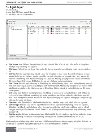 CHƯƠNGV - CÁC LỆNHTIỆN ÍCH KHÁCTRONG AUTOCAD NGUYỄN PHÚ QUÝ - NGUYỄNVIỆTTHẮNG
  TRANG 42   AutoCAD Toàn tập 2010                                                                          www.cgnewspaper.com
5 - Lệnh layer  
a-Lệnh tắt: LA
b-Mục đích: Mở bảng quản lý Layer
c-Thực hiện: với cad 2004 trở lên
•	 Cột Status: hiển thị layer đang sử dụng (là layer có đánh dấu “v” ở cột này) Nếu muốn sử dụng layer
nào bạn nhấp vào hàng của layer đó
•	 Cột Name: hiển thị tên các layer. Nếu muốn đổi tên của layer nào bạn nhấp đúp chuột vào tên của layer
đó
•	 Cột On: hiển thị layer nào đang bật,tắt. Layer bật bóng đèn có màu vàng - Layer tắt bóng đèn có màu
xanh - Muốn bật hay tắt layer nào thì bạn nhấp vào hình bóng đèn của layer đó.Nếu Layer nào tắt thì
trên bản vẽ sẽ không hiển thị các đối tượng của Layer đó. Thường áp dụng khi bản vẽ quá rối vì nhiều
đối tượng hay một layer nào đó khi bạn chỉ cần khi vẽ nhưng không muốn in ra
•	 Cột Freeze: hiển thị layer nào đang bị đóng băng hay không bị đóng băng. Layer không bị đóng băng có
hình tròn màu vàng. Layer bị đóng băng có hình tròn màu xanh. Muốn đóng băng layer nào thì bạn nhấp
vào hình tròn của layer đó. Nếu Layer nào bị đóng băng thì trên bản vẽ sẽ không hiển thị các đối tượng
của Layer đó
•	 Cột Lock: hiển thị layer nào đang bị khoá hay không bị khoá. Layer không bị khoá có hình ổ khoá mở
ra. Layer bị khoá có hình ổ khoá đóng lại. Muốn khoá layer nào thì bạn nhấp vào ổ khoá của layer đó.
Nếu Layer nào bị khoá thì trên bản vẽ vẫn hiển thị các đối tượng của layer đó nhưng bạn không làm việc
trên các đối tượng này được.
•	 Cột color: hiển thị màu layer. Muốn đổi màu của layer nào bạn nhấp chuột vào ô màu của layer đó
•	 Cột linetype: hiển thị kiểu nét của layer Muốn đổi nét của layer nào thì bạn nhấp vào ô của layer đó.
Khi nhấp vào đây sẽ xuất hiện bảng select linetype bạn nhấp tiếp vào ô load,,, và bảng load or reload
linetype bạn chọn kiểu nét mình cần rồi ấn OK -> trở lại bảng select linetype bạn nhấp vào đường mình
chọn ấn OK
•	 Cột lineweight: hiển thị bề dày nét của layer Muốn đổi bề dày nét của layer nào thì bạn nhấp vào ô của
layer đó Khi nhấp vào đây sẽ xuất hiện bảng lineweight bạn chọn kích thước bề dày rồi ấn OK
Muốn tạo layer mới bạn nhấp vào ô new layer có biểu tượng hình sao đặt trên tờ giấy với phím tắt là alt + n
sau khi đã có layer mới bạn đặt tên cho layer rồi chọn thứ tự các bước như trên
 