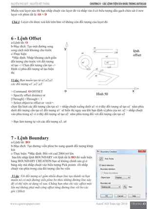 www.cgnewspaper.com                                                                        AutoCAD Toàn tập 2010     TRANG 43
NGUYỄN PHÚ QUÝ - NGUYỄNVIỆTTHẮNG CHƯƠNGV - CÁC LỆNHTIỆN ÍCH KHÁCTRONG AUTOCAD
Muốn xoá layer nào thì bạn nhấp chuột vào layer đó và nhấp vào ô có biểu tượng dấu gạch chéo sát ô new
layer với phím tắt là Alt + D
Chú ý: Layer chỉ được xoá khi trên bản vẽ không còn đối tượng của layer đó
6 - Lệnh Offset
a-Lệnh tắt: O  
b-Mục đích: Tạo một đường song
song cách một khoảng cho trước
c-Thực hiện:
*Mặc định: Nhập khoảng cách giữa
đối tượng cho trước với đối tượng
sẽ tạo -> Chọn đối tượng cần tạo ->
Định vị phía đối tượng sẽ tạo hiện
thị
Ví dụ: Bạn muốn tạo từ a1,a2,a3
các đối tượng a1`,a2`,a3`
> Command: O OFFSET
> Specify offset distance or
[Through] <Through>: 1
> Select object to offset or <exit>:
chọn lần lượt các đối tượng cần tạo a1 > nhấp chuột xuống dưới a1 vì ở đây đối tượng sẽ tạo a1` nằm phía
dưới đối tượng cần tạo a1 đối tượng a1` sẽ hiển thị ngay sau khi bạn định vị phía của nó. a2 > nhấp chuột
vào phía trong a2 vì ở đây đối tượng sẽ tạo a2` năm phía trong đối với đối tượng cần tạo a2
> Bạn làm tương tự với các đối tượng a3, a4
7 - Lệnh Boundary
a-Lệnh tắt: BO
b-Mục đích: Tạo đường viền pline bo xung quanh đối tượng khép
kín
c-Thực hiện: *Mặc định: Đối với cad 2004 trở lên
Sau khi nhập lệnh BOUNDARY với lệnh tắt là BO thì xuất hiện
bảng BOUNDARY CREATION bạn sẽ không chỉnh sửa gì ở
bảng này mà nhấp chuột vào biểu tượng Pick points  rồi nhấp
chuột vào phía trong của đối tượng cần bo viền
Ví dụ: Với đối tượng a1 gồm nhiều đoạn line tạo thành và bạn
muốn nó có một đường viền pline bo theo những đường line này
để có thể tiện sử dụng về sau. Chẳng hạn như chỉ việc offset một
lần mà không phải mất công offset từng đường line rồi bo các
góc ( fillet)
 