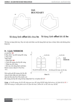 CHƯƠNGV - CÁC LỆNHTIỆN ÍCH KHÁCTRONG AUTOCAD NGUYỄN PHÚ QUÝ - NGUYỄNVIỆTTHẮNG
  TRANG 44   AutoCAD Toàn tập 2010                                                                          www.cgnewspaper.com
Thì bạn sử dụng lệnh này. Hay nói một cách khác sau khi dụng lệnh này bạn có được thêm một đường pline
khép kín
8 - Lệnh MIRROR  
a-Lệnh tắt: MI
b-Mục đích: Tạo đối tượng đối xứng
c-Thực hiện:
*Mặc định:
> Nhập lệnh MI
> Chọn đối tượng cần lấy đối xứng
> Nhập trục đối xứng
> Khi này trên dòng lệnh xuất hiện:  
Delete source objects? [Yes/No]
<N>:
Nếu muốn giữ đối tượng cần lấy đối
xứng thì bạn nhấp nút cách (Space)
tiếp một lần nữa (No) Nếu muốn xoá
đối tượng cần lấy đối xứng thì bạn nhập lệnh Yes với phím tắt là Y
Ví dụ: a1 là đối tượng cần lấy đối xứng qua trục đối xứng M1M2 nhập lệnh mirror với lệnh tắt là MI ->
chọn đối tượng a1 nhấn phím cách rồi chọn lần lượt 2 điểm M1 và M2 trên trục M1M2
 