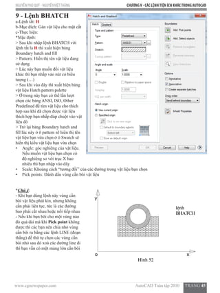 www.cgnewspaper.com                                                                        AutoCAD Toàn tập 2010     TRANG 45
NGUYỄN PHÚ QUÝ - NGUYỄNVIỆTTHẮNG CHƯƠNGV - CÁC LỆNHTIỆN ÍCH KHÁCTRONG AUTOCAD
9 - Lệnh BHATCH
a-Lệnh tắt: H
b-Mục đích: Gán vật liệu cho mặt cắt
c-Thực hiện:
*Mặc định:
> Sau khi nhập lệnh BHATCH với
lệnh tắt là H thì xuất hiện bảng
Boundary hatch and fill
> Pattern: Hiển thị tên vật liệu đang
sử dụng
> Lúc này bạn muốn đổi vật liệu
khác thì bạn nhấp vào nút có biểu
tượng (…)
> Sau khi vào đây thì xuất hiện bảng
vật liệu Hatch pattern palette
> Ở trong này bạn có thể lần lượt
chọn các bảng ANSI, ISO, Other
Predefined để tìm vật liệu cho thích
hợp sau khi đã chọn được vật liệu
thích hợp bạn nhấp đúp chuột vào vật
liệu đó
> Trở lại bảng Boundary hatch and
fill lúc này ở ô pattern sẽ hiển thị tên
vật liệu bạn vừa chọn ở ô Swatch sẽ
hiển thị kiểu vật liệu bạn vừa chọn
•	 Angle: góc nghiêng của vật liệu.
Nếu muốn vật liệu bạn chọn có
độ nghiêng so với trục X bao
nhiêu thì bạn nhập vào đây
•	 Scale: Khoảng cách “tương đối” của các đường trong vật liệu bạn chọn
•	 Pick points: Đánh dấu vùng cần bôi vật liệu
*Chú ý:
- Khi bạn dùng lệnh này vùng cần
bôi vật liệu phải kín, nhưng không
cần phải liên tục, tức là các đường
bao phải cắt nhau hoặc nối tiếp nhau
- Nếu khi bạn bôi cho một vùng nào
đó quá dài mà khi Pick point không
được thì các bạn nên chia nhỏ vùng
cần bôi ra bằng các lệnh LINE (đoạn
thẳng) để thứ tự chọn các vùng cần
bôi nhỏ sau đó xoá các đường line đi
thì bạn vẫn có một mảng lớn cần bôi
 