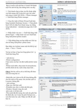 www.cgnewspaper.com                                                                        AutoCAD Toàn tập 2010     TRANG 49
NGUYỄN PHÚ QUÝ - NGUYỄNVIỆTTHẮNG CHƯƠNGVI - XUẤT BẢNVẼ RA ẢNH
Bạn có muốn xuất một bản vẽ AutoCAD thành
một File ảnh thì hãy làm những bước sau đây:
>> Trên thanh công cụ bạn vào file (hoặc nhấp
vào biểu tượng chữ A màu đỏ ở góc trái, phía
trên cùng ở AutoCAD 2010) -> Plotter manager  
-> Xuất hiện bảng Plotter manager
>> Chọn file Add-A-Plotter Wizard Xuất hiện
bảng Autodesk Hardcopy System -> Chọn phiên
bản CAD rồi nhấp Next (hoặc trang vào thẳng
trang Add plotter – introduction page như CAD
2010)
>> Nhấp chuột vào next  -> Xuất hiện bảng Add
plotter begin -> nhấp chuột vào next Xuất hiện
bảng Add plotter-plotter models
>> Tiếp những bảng sau bạn nhấp next liên tục
cho tới bảng Add plotter- plotter name
Bạn nhập vào ô plotter name một tên bất kỳ tuỳ
chọn. -> Next -> Finish.
Trở lại với bản vẽ bạn ấn tổ hợp phím Ctrl + p
Xuất hiện bảng Plot
+ plot device
-Plotter configuration
Chọn name của bạn vừa đặt ở phần plotter name
trên.
-Plotter style table: chọn name là monochrome.
ctb Để chỉnh nét lúc xuất ra bạn chọn Edit…
Chú ý: Nét lúc xuất ra chỉ có thể thay đổi theo
màu nét trong bản vẽ
-Đánh dấu vào ô plot to file để chọn đường dẫn
cho file xuất ra File name: tên của bản xuất và
Location: đường dẫn
+ plot settings
-Pape size: khổ bản xuất
-Printable area: đơn vị chiều dài khổ giấy
-Window: khoanh vùng cần xuất
-plot scale: tỷ lệ bản xuất
-Nếu muốn đặt đối tượng cần xuất cân giữa bản
thì đánh dấu vào Center the plot Full preview…
xem thử trước lúc xuất. Nhấp vào OK để xuất
bản vẽ.
 
