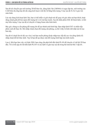 PHẦN II - LÀM QUENVỚI 3DTRONG AUTOCAD NGUYỄN PHÚ QUÝ - NGUYỄNVIỆTTHẮNG
  TRANG 52   AutoCAD Toàn tập 2010                                                                          www.cgnewspaper.com
Sau đó tôi chuyển qua môi trường 3D để thao tác, dùng lệnh 3do (3dOrbit) và ngay lập tức, môi trường của
CAD biểu thị rằng bạn đã sẵn sàng kích hoạt ở chế độ 3d bằng biểu tượng 3 trục tọa độ X,Y,Z ở góc trái
màn hình.
Lúc này đang kích hoạt lệnh 3do, bạn có thể nhấn và giữ chuột trái để quay tới góc nhìn mà bạn thích, hoặc
dùng chuột giữa để kéo (pan) đối tượng tới vị trí mà bạn muốn. Sau đó nhấn phím ESC để thoát lệnh, và khi
này biểu tượng 3 trục tọa độ sẽ chuyển về dạng frame như hình dưới.
Bây giờ, chúng ta cần phóng đối tượng lên để tạo thành một hình hộp. Bạn nhập lệnh EXT và nhấn tiếp
phím cách để thực thi. Rồi nhấp chuột chọn đối tượng cần phóng, cụ thể ở đây là hình chữ nhật mà tôi tạo
ban nãy.
Sau đó rê chuột lên tới độ cao vừa ý mà bạn muốn phóng (hoặc nhập trực tiếp độ cao vào dòng lệnh) rồi
nhấp chuột để kết thúc lệnh. Vậy là bạn đã tạo được một đối tượng hình hộp mà mình muốn.
Lưu ý: Khi bạn làm việc với lệnh 3DO, bạn cũng cần phải biết đến lệnh PLAN để chuyển về chế độ 2D ban
đầu. Tôi sẽ đề cập chi tiết đến lệnh PLAN và các lệnh về gán trục tọa độ trong bài tutorial thứ 3 sắp tới .
 