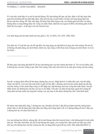 www.cgnewspaper.com                                                                        AutoCAD Toàn tập 2010     TRANG 53
NGUYỄN PHÚ QUÝ - NGUYỄNVIỆTTHẮNG PHẦN II - LÀM QUENVỚI 3DTRONG AUTOCAD
TUTORIAL 2 : LỆNH TẠO MIỀN  - REIGON
Ở ví dụ trên, hình hộp vẽ ra chỉ là một bộ khung 3D, bạn không thể gán vật liệu, định vị bề dày hoặc đơn
giản hơn là không thể tạo khối đặc được. Bài tutorial này sẽ giới thiệu với bạn cách ứng dụng lệnh này
để tạo một bức tường 3D. Hãy nhớ rằng: Để thực hiện lệnh region này, các đường phải nối khít với nhau,
không thừa ra cũng không được hở. Cũng xin nhắc thêm, lệnh tắt của region là REG chứ không phải là RE
(lệnh tắt của regen - sẽ đề cập ở các bài tutorial sau)
Các lệnh dùng cho bài thực hành này bao gồm L, PL, O, REG, EX, EXT, 3DO, SHA
Xin nhắc lại: Vì loạt bài này chỉ đề cập đến việc ứng dụng các tập lệnh mở rộng cho môi trường 3D nên tôi
sẽ không cần phải dùng các kích thước chính xác, bạn cũng có thể thoải mái sử dụng các kích thước và tỷ lệ
tùy thích .
_____________________
Để đơn giản, bạn dùng tập lệnh PL để tạo một đường bao của bức tường như hình vẽ. Tôi xin nói thêm, đây
là đường bao của bức tường ở góc nhìn trên xuống, hiểu một cách nôm na là ranh giới móng của bức tường
Sau đó, sử dụng lệnh offset để thu được đường bao còn lại. Nhập lệnh O và nhấn dấu cách. Sau đó nhấp
chuột vào bất kỳ vị trí nào trên màn hình và giữ rồi kéo đến 1 khoảng cách mà bạn muốn dành cho độ dày
của bức tường và thả chuột (Bạn cũng có thể nhập trực tiếp khoảng cách này trong dấu nhắc lệnh). Sau đó
nhấp chuột vào đường bao mà bạn vừa tạo ra rồi nhấp 1 lần nữa vào phía trong hoặc ngoài bức tường để
chọn phía mà bạn muốn mở rộng bức tường. Lúc này bạn sẽ thu được đường bao thứ 2 như hình dưới.
Dĩ nhiên, bạn nhận thấy rằng, 2 đường bao này cần phải nối khít 2 đầu để tạo thành một bức tường hoàn
chỉnh. Bạn có thể dễ dàng thực hiện điều này bằng cách dùng lệnh L để vẽ 2 đường thẳng nối kín 2 đầu của
2 đường bao lại với nhau như hình vẽ.
Lúc này đường bao đã kín, nhưng đấy chỉ là một khung (như bài tutorial trước ) chứ không phải là một miền
liên tục. Nói một cách khác, đó chỉ là một khung bên ngoài, còn ở giữa lõm. Bạn muốn tạo đặc (tạo miền
liên tục) cho khung bao của bức tường này hãy sử dụng lệnh region để tạo miền. Hãy nhập lệnh REG và
 