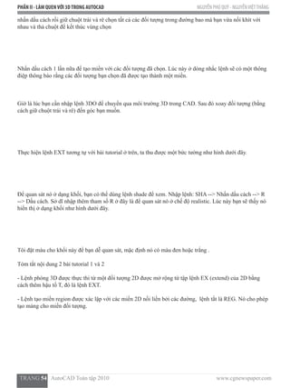 PHẦN II - LÀM QUENVỚI 3DTRONG AUTOCAD NGUYỄN PHÚ QUÝ - NGUYỄNVIỆTTHẮNG
  TRANG 54   AutoCAD Toàn tập 2010                                                                          www.cgnewspaper.com
nhấn dấu cách rồi giữ chuột trái và rê chọn tất cả các đối tượng trong đường bao mà bạn vừa nối khít với
nhau và thả chuột để kết thúc vùng chọn
Nhấn dấu cách 1 lần nữa để tạo miền với các đối tượng đã chọn. Lúc này ở dòng nhắc lệnh sẽ có một thông
điệp thông báo rằng các đối tượng bạn chọn đã được tạo thành một miền.
Giờ là lúc bạn cần nhập lệnh 3DO để chuyển qua môi trường 3D trong CAD. Sau đó xoay đối tượng (bằng
cách giữ chuột trái và rê) đến góc bạn muốn.
Thực hiện lệnh EXT tương tự với bài tutorial ở trên, ta thu được một bức tường như hình dưới đây.
Để quan sát nó ở dạng khối, bạn có thể dùng lệnh shade để xem. Nhập lệnh: SHA --> Nhấn dấu cách --> R
--> Dấu cách. Sở dĩ nhập thêm tham số R ở đây là để quan sát nó ở chế độ realistic. Lúc này bạn sẽ thấy nó
hiển thị ở dạng khối như hình dưới đây.
Tôi đặt màu cho khối này để bạn dễ quan sát, mặc định nó có màu đen hoặc trắng .
Tóm tắt nội dung 2 bài tutorial 1 và 2
- Lệnh phóng 3D được thực thi từ một đối tượng 2D được mở rộng từ tập lệnh EX (extend) của 2D bằng
cách thêm hậu tố T, đó là lệnh EXT.
- Lệnh tạo miền region được xác lập với các miền 2D nối liền bởi các đường,  lệnh tắt là REG. Nó cho phép
tạo mảng cho miền đối tượng.
 