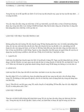 www.cgnewspaper.com                                                                        AutoCAD Toàn tập 2010     TRANG 55
NGUYỄN PHÚ QUÝ - NGUYỄNVIỆTTHẮNG PHẦN II - LÀM QUENVỚI 3DTRONG AUTOCAD
TUTORIAL 3 - LÀM VIỆC VỚI KHỐI
Trong bài này tôi sẽ đề cập đến các lệnh về xử lý trục tọa độ (chuyển trục, quay lại trục tọa độ mặc định ….)
và cộng-trừ khối.
Yêu cầu: Bạn cần nẵm vững các kiến thức về bố cục hình khối, các kiến thức cơ bản về hình họa (thường
được dạy trong năm đầu ở các trường CĐ,ĐH kỹ thuật). Đặc biệt là nắm vững các số liệu bản vẽ cũng như
khả năng phân tích, trình bày và bố cục bản vẽ.
LÀM VIỆC VỚI TRỤC TỌA ĐỘ TRONG CAD
Không giống như môi trường 2D, khi chuyển sang 3D bạn thường phải làm việc với nhiều mặt phẳng khác
nhau, do vậy nảy sinh một nhu cầu tất yếu: Bạn cần chuyển hệ trục tọa độ đến vị trí, mặt phẳng mới để
thuận lợi cho việc dựng mô hình, xử lý bản vẽ. Để thực hiện điều này bạn cần nắm vững các khái niệm cơ
bản về trục tọa độ đã học ở phổ thông. Ngoài ra, bạn cũng phải chịu khó quan sát người khác để xem họ sử
dụng trục tọa độ trong workflows như thế nào. Ở đây tôi sẽ trình bày 2 tập lệnh cơ bản:
1 – Lệnh PLAN
Lệnh này cho phép bạn chuyển ngay tức thời về tọa độ gốc ở dạng 2D. Ngay sau khi dùng lệnh này, dù bạn
đang ở chế độ 3Dorbit và ở góc quay nào đi nữa thì bản vẽ cũng chuyển về chế độ 2D, xác định bởi 2 trục X
và Y. Điều này rất thuận lợi, giúp bạn nhanh chóng chuyển sang 2D để dựng các đường cơ sở cho bản vẽ.
2- LỆNH UCS
Lệnh này khá rối rắm, bạn cần biết rõ cách thức vận hành và các tùy chọn của lệnh
Sau khi nhập UCS, sẽ có nhiều tùy chọn cho phép bạn gán hệ trục sang tọa độ mới, chủ yếu được dùng
trong 3D. Do không có thời gian đề cập kỹ, nên tôi sẽ trình bày cách sử dụng lệnh này trong nội dung tuto-
rial dưới đây.
Lưu ý: Như đã nói, sau khi quay sang 3D, muốn chuyển về mặt phẳng 2D ban đầu, bạn chỉ việc nhập lệnh
PLAN và nhấn phím cách 2 lần !
LÀM VIỆC VỚI KHỐI
Thao tác với khối là điều không thể tránh khỏi trong 3D, do vậy bạn cần nắm vững các lệnh này khi làm
việc. Trong bài này tôi chỉ đề cập đến 2 lệnh cơ bản, các lệnh khác sẽ được đề cập tới trong các bài sau.
 