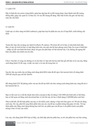 PHẦN II - LÀM QUENVỚI 3DTRONG AUTOCAD NGUYỄN PHÚ QUÝ - NGUYỄNVIỆTTHẮNG
  TRANG 56   AutoCAD Toàn tập 2010                                                                          www.cgnewspaper.com
1- Lệnh UNI
Đây là lệnh tắt của union (cộng khối), giúp bạn tập hợp tất cả đối tượng được chọn thành một đối tượng
thống nhất, giúp việc quản lý và thao tác với các đối tượng dễ dàng. Đặc biệt là khi cần gán vật liệu hay
màu sắc cho khối
4- Lệnh SU
Lệnh này có chức năng trừ khối (subtract), giúp bạn loại bỏ phần dư của các tổ hợp khối, miền không cần
thiết.
Trước hết, bạn cần sử dụng các lệnh O (offset), PL (pline), TR (trim) để xử lý bản vẽ như hình dưới đây.
Bản vẽ này tôi trích từ bản vẽ mặt bằng kiến trúc của một căn hộ theo phong cách Châu Âu (xem ở hình bên
– nhấp vào để xem hình lớn hơn), được rút gọn cho phù hợp với bài tutorial này. Các đường cắt ngang thể
hiện cho phần cửa chính của tòa nhà.
Chú ý: Sau khi vẽ xong các đường cơ sở cho bản vẽ, bạn nên lưu lại một bản gốc để tiện xử lý sau này, bằng
cách dùng lệnh CO để copy và đặt vào một vị trí nào đó trong bản vẽ.
Sau đó, hãy tạo miền cho nó bằng cách dùng lệnh REG (như đã đề cập ở bài tutorial trên) rồi dùng lệnh
3DO để chuyển qua chế độ 3dorbit.
Rồi dùng lệnh EXT để phóng miền vừa tạo lên để tạo khối cho bức tường (cách dùng lệnh này cũng đã nói ở
bài tutorial thứ 2).
Bạn có thể xem nó ở chế độ shade theo kiểu concept (ở đây tôi dùng CAD 2008 nên hình ảnh có thể khác,
bạn có thể quan sát bằng cách download bản vẽ cho bài này tôi lưu ở định dạng CAD2000 phía cuối bài)
Như ta đã biết, để thể hiện phần cửa này có rất nhiều cách, nhưng vì bạn mới làm quen với 3D nên tôi dùng
cách này. Do vậy, phải bổ sung thêm phần trên của các cửa để tạo ra phần tường tiếp giáp với trần. Tôi tạo
thêm phần này bằng cách dùng đường bao (nối kín các phần qua cửa đã tạo ở của phần trước) của phần
tường ở bản vẽ trên, tạo miền.
Lúc này, nếu dùng lệnh SHA bạn sẽ thấy, các khối đặc phủ kín phần bao, ta chỉ cần phần bao của bức tường,
 