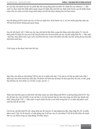 www.cgnewspaper.com                                                                        AutoCAD Toàn tập 2010     TRANG 57
NGUYỄN PHÚ QUÝ - NGUYỄNVIỆTTHẮNG PHẦN II - LÀM QUENVỚI 3DTRONG AUTOCAD
do vậy hãy tiến hành loại bỏ các phần đặc bên trong bằng lệnh trừ khối SU (lệnh tắt của subtract) --> dấu
cách và chọn miền lớn nhất (phía ngoài cùng) rồi nhấn dấu cách để xác nhận miền bị trừ, sau đó nhấp chuột
chọn tiếp các miền con bên trong (miền được trừ) để thu được đường bao mà bạn muốn.
Sau đó phóng (EXT) miền này lên với độ cao ngắn hơn. Kích thước tùy ý, tôi chỉ muốn giúp bạn tiếp cận
3D nên kích thước không quá quan trọng.
Sau đó tiến hành ‘nối’ 2 khối này lại, bạn cần bật bộ bắt điểm osnap lên bằng cách nhấn phím F3. Sau đó
dùng lệnh M (lệnh tắt của move) để chuyển khối này lên trên khối còn lại, sau khi nhập lệnh M --> dấu cách
, bạn hãy chọn điểm mút ở góc cuối của khối mới tạo và kéo lên điểm mút đầu của bức tường đã tạo ban đầu
như hình minh họa.
Cuối cùng, ta thu được hình như thế này.
Bạn thấy còn thiếu gì nữa không? Đó là cửa sổ và phần trần nhà ! Vậy nên ta sẽ tiếp tục phát triển tiếp 2
phần này như hình minh họa dưới đây. Dĩ nhiên mô hình này đã được tôi đơn giản hóa tới mức có thể, giúp
bạn dễ thao tác hơn nhiều so với bản vẽ gốc của tôi :-)
Phần trần nhà đơn giản là một hình chữ nhật, được tạo miền bằng lệnh REG và phóng bằng lệnh EXT. Sau
đó, để tiện cho việc trừ khối và áp vật liệu ở các bài tutorial sắp tới, bạn nên cộng các khối này thành một
khối. Dùng lệnh UNI --> Dấu cách và quét chuột lên tất cả các khối trong bản vẽ và nhấn tiếp phím cách
một lần nữa để tạo khối.
Giờ là lúc cần đến lệnh PLAN, dùng lệnh này để chuyển về mặt phẳng ban đầu. Bạn nhập PLAN và nhấn
phím cách 2 lần. Sở dĩ chuyển về mặt phẳng này là để tạo cửa sổ, nên nhấn F3 để tắt bộ bắt điểm đi (tránh
bắt vào các điểm trong các mặt phẳng 3D khác nhau).
 