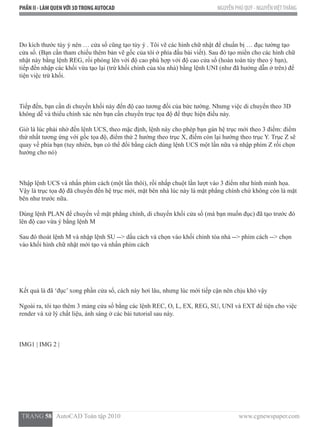 PHẦN II - LÀM QUENVỚI 3DTRONG AUTOCAD NGUYỄN PHÚ QUÝ - NGUYỄNVIỆTTHẮNG
  TRANG 58   AutoCAD Toàn tập 2010                                                                          www.cgnewspaper.com
Do kích thước tùy ý nên … cửa sổ cũng tạo tùy ý . Tôi vẽ các hình chữ nhật để chuẩn bị … đục tường tạo
cửa sổ. (Bạn cần tham chiếu thêm bản vẽ gốc của tôi ở phía đầu bài viết). Sau đó tạo miền cho các hình chữ
nhật này bằng lệnh REG, rồi phóng lên với độ cao phù hợp với độ cao cửa sổ (hoàn toàn tùy theo ý bạn),
tiếp đến nhập các khối vừa tạo lại (trừ khối chính của tòa nhà) bằng lệnh UNI (như đã hướng dẫn ở trên) để
tiện việc trừ khối.
Tiếp đến, bạn cần di chuyển khối này đến độ cao tương đối của bức tường. Nhưng việc di chuyển theo 3D
không dễ và thiếu chính xác nên bạn cần chuyển trục tọa độ để thực hiện điều này.
Giờ là lúc phải nhờ đến lệnh UCS, theo mặc định, lệnh này cho phép bạn gán hệ trục mới theo 3 điểm: điểm
thứ nhất tương ứng với gốc tọa độ, điểm thứ 2 hướng theo trục X, điểm còn lại hướng theo trục Y. Trục Z sẽ
quay về phía bạn (tuy nhiên, bạn có thể đổi bằng cách dùng lệnh UCS một lần nữa và nhập phím Z rồi chọn
hướng cho nó)
Nhập lệnh UCS và nhấn phím cách (một lần thôi), rồi nhấp chuột lần lượt vào 3 điểm như hình minh họa.
Vậy là trục tọa độ đã chuyển đến hệ trục mới, mặt bên nhà lúc này là mặt phẳng chính chứ không còn là mặt
bên như trước nữa.
Dùng lệnh PLAN để chuyển về mặt phẳng chính, di chuyển khối cửa sổ (mà bạn muốn đục) đã tạo trước đó
lên độ cao vừa ý bằng lệnh M
Sau đó thoát lệnh M và nhập lệnh SU --> dấu cách và chọn vào khối chính tòa nhà --> phím cách --> chọn
vào khối hình chữ nhật mới tạo và nhấn phím cách
Kết quả là đã ‘đục’ xong phần cửa sổ, cách này hơi lâu, nhưng lúc mới tiếp cận nên chịu khó vậy  
Ngoài ra, tôi tạo thêm 3 mảng cửa sổ bằng các lệnh REC, O, L, EX, REG, SU, UNI và EXT để tiện cho việc
render và xử lý chất liệu, ánh sáng ở các bài tutorial sau này.
IMG1 | IMG 2 |
 