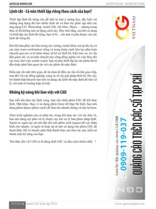 AUTOCADWORKFLOW NGUYỄN PHÚ QUÝ - NGUYỄNVIỆTTHẮNG
  TRANG 6   AutoCAD Toàn tập 2010                                                                          www.cgnewspaper.com
Lệnh tắt - Có nên thiết lập riêng theo cách của bạn?
Thiết lập lệnh tắt riêng cho dễ nhớ là một ý tưởng hay, đặc biệt với
những ứng dụng đòi hỏi nhiều lệnh tắt và thao tác phức tạp như các
ứng dụng CG: Photoshop, AutoCAD, 3ds Max, Maya … nhưng trong
thực tế thì không nên sử dụng cách này. Hãy nhớ rằng, sau khi sử dụng
và thiết lập các lệnh tắt riêng, bạn sẽ bị ... ám ảnh và phụ thuộc vào các
lệnh tắt riêng đó.
Bởi khi bạn phải vào làm trong các xưởng, studio khác mà tại đó, họ có
các máy trạm workstation riêng và trong hoàn cảnh liên tục phải luân
chuyển qua các vị trí khác nhau, từ kỹ sư thiết kế, kiến trúc sư, tư vấn
đến giám sát, và sự luân chuyển này cũng đồng nghĩa với việc thay đổi
các máy làm việc xoành xoạch, bạn sẽ phải thiết lập lại các phím tắt từ
đầu hoặc phải làm quen lại với các phím tắt mặc định.
Điều này rất mất thời gian, đó là chưa kể đến các rắc rối khi giao tiếp,
trao đổi với các đồng nghiệp, cộng sự về các giải pháp thiết kế. Do vậy,
tôi thành thật khuyên bạn nên sử dụng các lệnh tắt mặc định để tiện xử
lý, trừ một số trường hợp cá biệt.
Những kỹ năng khi làm việc với CAD
Sau mỗi lần thao tác lệnh xong, bạn cần nhấn phím ESC để kết thúc
lệnh. Mặt khác, thay vì sử dụng phím Enter để thực thi lệnh, bạn nên
dùng phím Space (phím cách) để thao tác nhanh chóng và tiện lợi hơn.
Theo kinh nghiệm của cá nhân tôi, trong khi thao tác với các bản vẽ,
bạn nên dùng tay phải xử lý chuột, tay trái xử lý bàn phím nhập lệnh.
Ngoài ra, ngón tay cái nên đặt sẵn trên phím cách (space) để xác nhận
lệnh cho nhanh, và ngón út hoặc áp út nên sử dụng cho phím ESC để
thoát lệnh. Để vẽ nhanh, phải thật thành thạo các thao tác này, biến nó
thành một kỹ năng của bạn.
Thú thật, khi vẽ CAD có lẽ dùng lệnh ESC và dấu cách nhiều nhất   !
 