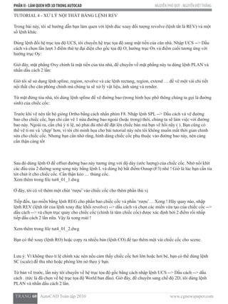 PHẦN II - LÀM QUENVỚI 3DTRONG AUTOCAD NGUYỄN PHÚ QUÝ - NGUYỄNVIỆTTHẮNG
  TRANG 60   AutoCAD Toàn tập 2010                                                                          www.cgnewspaper.com
TUTORIAL 4 - XỬ LÝ NỘI THẤT BẰNG LỆNH REV
Trong bài này, tôi sẽ hướng dẫn bạn làm quen với lệnh đúc xoay đối tượng revolve (lệnh tắt là REV) và một
số lệnh khác.
Dùng lệnh đổi hệ trục tọa độ UCS, tôi chuyển hệ trục tọa độ sang mặt tiền của căn nhà. Nhập UCS --> Dấu
cách và chọn lần lượt 3 điểm thứ tự đại diện cho gốc tọa độ O, hướng trục Ox và điểm cuối tương ứng với
hướng trục Oy:
Giờ đây, mặt phẳng Oxy chính là mặt tiền của tòa nhà, để chuyển về mặt phẳng này ta dùng lệnh PLAN và
nhấn dấu cách 2 lần:
Giờ tôi sẽ sử dụng lệnh spline, region, revolve và các lệnh rectang, region, extend … để vẽ một vài chi tiết
nội thất cho căn phòng chính mà chúng ta sẽ xử lý vật liệu, ánh sáng và render.
Từ mặt đứng tòa nhà, tôi dùng lệnh spline để vẽ đường bao (trong hình học phổ thông chúng ta gọi là đường
sinh) của chiếc cốc:
Trước khi vẽ nên tắt bộ gióng Ortho bằng cách nhấn phím F8. Nhập lệnh SPL --> Dấu cách và vẽ đường
bao cho chiếc cốc, bạn chỉ cần vẽ 1 nửa đường bao ngoài (hoặc trong) thôi, chúng ta sẽ làm việc với đường
bao này. Ngoài ra, cần chú ý tỉ lệ, nó phải đủ nhỏ để đặt lên chiếc bàn mà bạn vẽ hồi nãy ( ). Bạn cũng có
thể vẽ tỉ mỉ và ‘chẹp’ hơn, vì tôi chỉ minh họa cho bài tutorial này nên tôi không muốn mất thời gian chỉnh
sửa cho chiếc cốc. Nhưng bạn cần nhớ rằng, hình dáng chiếc cốc phụ thuộc vào đường bao này, nên càng
cẩn thận càng tốt
Sau đó dùng lệnh O để offset đường bao này tương ứng với độ dày (ước lượng) của chiếc cốc. Nhớ nối khít
các đầu của 2 đường song song này bằng lệnh L và dùng bộ bắt điểm Osnap (F3) nhé ! Giờ là lúc bạn cần tỉa
tót chút ít cho chiếc cốc. Cẩn thận kẻo … thủng cốc.
Xem thêm trong file tut4_01_1.dwg
Ở đây, tôi có vẽ thêm một chút ‘rượu’ vào chiếc cốc cho thêm phần thú vị
Tiếp đến, tạo miền bằng lệnh REG cho phần bao chiếc cốc và phần ‘rượu’… Xong ! Hãy quay nào, nhập
lệnh REV (lệnh tắt của lệnh xoay đúc khối revolve) --> dấu cách và chọn các miền vừa tạo của chiếc cốc -->
dấu cách --> và chọn trục quay cho chiếc cốc (chính là tâm chiếc cốc) được xác định bởi 2 điểm rồi nhấp
tiếp dấu cách 2 lần nữa. Vậy là xong roài !
Xem thêm trong file tut4_01_2.dwg
Bạn có thể xoay (lệnh RO) hoặc copy ra nhiều bản (lệnh CO) để tạo thêm một vài chiếc cốc cho scene.
Lưu ý: Vì không theo tỉ lệ chính xác nên nếu cảm thấy chiếc cốc hơi lớn hoặc hơi bé, bạn có thể dùng lệnh
SC (scale) để thu nhỏ hoặc phóng lớn nó theo ý bạn.
Từ bản vẽ trước, lần này tôi chuyển về hệ trục tọa độ gốc bằng cách nhập lệnh UCS --> Dấu cách --> dấu
cách . (tức là đã chọn về hệ trục tọa độ World ban đầu). Giờ đây, để chuyển sang chế độ 2D, tôi dùng lệnh
PLAN và nhấn dấu cách 2 lần.
 