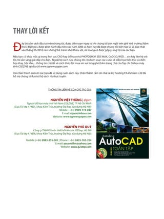 Đ
ây là cuốn sách đầu tay nên chúng tôi, được biên soạn ngay từ khi chúng tôi còn ngồi trên ghế nhà trường (Năm
thứ 3 Đại học), được phát hành đầu tiên vào năm 2006 và hiện nay đã được chúng tôi biên tập lại và cập nhật
vào tháng 05/2010 nên không thể tránh khỏi thiếu sót, rất mong có được góp ý, ủng hộ của các bạn.
Nếu bạn có khúc mắc gì trong lĩnh vực CAD hay đồ hoạ như PHOTOSHOP, 3DS MAX, CAD 3D, WED… xin hãy liên hệ với
tôi, tôi sẵn sàng giải đáp cho bạn. Ngoài bộ sách này, chúng tôi còn biên soạn các cuốn về diễn họa Kiến trúc và diễn
họa Vray, 3ds Max,... thông tin chi tiết và cách thức đặt mua xin vui lòng ghé thăm trang chủ của Tạp chí đồ họa máy
tính CGEZINE tại địa chỉ www.cgnewspaper.com
Xin chân thành cảm ơn các bạn đã sử dụng cuốn sách này. Chân thành cám ơn nhà tài trợ hosting P.A Vietnam .Ltd đã
hỗ trợ chúng tôi lưu trữ bộ sách này trực tuyến.
THÔNG TIN LIÊN HỆ CỦA CÁC TÁC GIẢ:
NGUYỄN VIỆT THẮNG | elpvn
Tạp chí đồ họa máy tính Việt Nam CGEZINE, TP. Hồ Chí Minh
(Cựu SV lớp 47KD1, khoa Kiến Trúc, trường Đại học xây dựng Hà Nội)
Mobile: (+84) 0909-119-037
E-mail: elpvn@inbox.com
Website: www.cgnewspaper.com
NGUYỄN PHÚ QUÝ
Công ty TNHH Tư vấn thiết kế kiến trúc G2Step, Hà Nội
(Cựu SV lớp 47KD6, khoa Kiến Trúc, trường Đại học xây dựng Hà Nội)
Mobile: (+84) 0983-255-001 | Phone: (+84) 0435-765-704
E-mail: youandihn@yahoo.com
Website: www.g2step.com
THAY LỜI KẾT
 