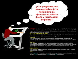 ¿Qué programas nos sirven actualmente de herramienta de ejecución en nuestro diseño y modificación de planos? AUTOCAD  es uno de los programas de diseño asistido por ordenador más utilizado en los ambientes de arquitectura e ingeniería para la realización de proyectos. Sin embargo, existen otros programas de CAD muy conocidos y utilizados en los ambientes de diseño de planos tanto en 2D como en 3D. A continuación presentamos algunos de los más conocidos: AUTOCAD REVIT ARCHITECTURE Es un programa que ayuda a explorar los conceptos y formas del diseño desde el inicio, y a mantener una visión más precisa a través del  diseño, documentación, y construcción .  CYPECAD Es un programa que se  utiliza para realizar el  cálculo y dimensionamiento  de  estructuras de hormigón armado y metálicas , sometidas a acciones horizontales y verticales, para viviendas, edificios y proyectos de obra civil. ALLPLAN Es un  programa arquitectónico  fácil de utilizar que ofrece un acercamiento integrado al diseño de edificio y al proceso de dibujo. Con este programa se realiza un modelo 3D con el concepto del diseño del proyecto. A partir de este modelo 3D, se obtienen automáticamente los alzados, secciones, plantas, detalles, etc. MICROSTATION Es un clásico del  software  en el mundo del  CAD profesional , aunque actualmente no sea el programa más conocido en nuestro país.  CATIA Es un  programa  de CAD/CAM/CAE comercial. Desarrollado para proporcionar apoyo desde la concepción del diseño ( CAD ) hasta la producción ( CAM ) y el análisis ( CAE ) de productos.  