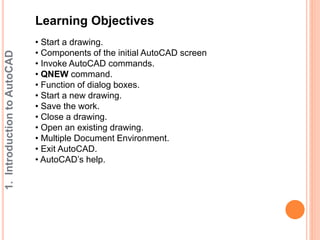 1. Introduction to AutoCAD 
Learning Objectives 
• Start a drawing. 
• Components of the initial AutoCAD screen 
• Invoke AutoCAD commands. 
• QNEW command. 
• Function of dialog boxes. 
• Start a new drawing. 
• Save the work. 
• Close a drawing. 
• Open an existing drawing. 
• Multiple Document Environment. 
• Exit AutoCAD. 
• AutoCAD’s help. 
 