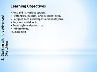 Learning Objectives
                                • Arcs and its various options.
                                • Rectangles, ellipses, and elliptical arcs.
3. Starting with the Advanced




                                • Polygons such as hexagons and pentagons.
                                • Polylines and donuts.
                                • Point style and point size.
                                • Infinite lines.
                                • Simple text
   Sketching
 