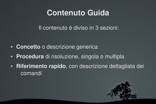 Contenuto Guida
             Il contenuto è diviso in 3 sezioni:


   Concetto o descrizione generica
   Procedura di risoluzione, singola o multipla
   Riferimento rapido, con descrizione dettagliata dei 
     comandi




                        
 