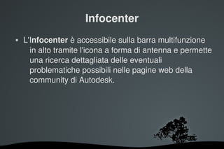 Infocenter
   L'Infocenter è accessibile sulla barra multifunzione 
      in alto tramite l'icona a forma di antenna e permette 
      una ricerca dettagliata delle eventuali 
      problematiche possibili nelle pagine web della 
      community di Autodesk.




                        
 