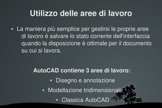 Utilizzo delle aree di lavoro
   La maniera più semplice per gestirsi le proprie aree 
     di lavoro è salvare lo stato corrente dell'interfaccia 
     quando la disposizione è ottimale per il documento 
     su cui si lavora.


            AutoCAD contiene 3 aree di lavoro:
                      Disegno e annotazione
                  Modellazione tridimensionale
                          Classica AutoCAD
                             
 