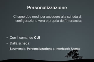 Personalizzazione
      Ci sono due modi per accedere alla scheda di 
       configurazione vera e propria dell'interfaccia:



   Con il comando CUI
   Dalla scheda:
    Strumenti > Personalizzazione > Interfaccia Utente



                        
 
