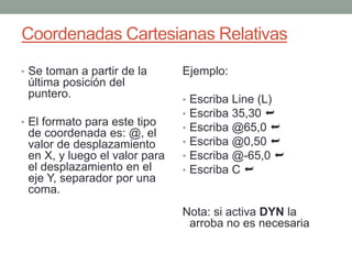 Coordenadas Cartesianas Relativas 
• Se toman a partir de la 
última posición del 
puntero. 
• El formato para este tipo 
de coordenada es: @, el 
valor de desplazamiento 
en X, y luego el valor para 
el desplazamiento en el 
eje Y, separador por una 
coma. 
Ejemplo: 
• Escriba Line (L) 
• Escriba 35,30  
• Escriba @65,0  
• Escriba @0,50  
• Escriba @-65,0  
• Escriba C  
Nota: si activa DYN la 
arroba no es necesaria 
 