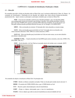 © 2014 Wanderson Leite
CAPÍTULO
2.1 - Menu file
Os comandos para abrir e fechar um desenho estão no Menu Files, que é a primeira subdivisão
comandos de inicialização e finalização de um desenho são aqueles que
propriamente dito. Agora veremos os principais os principais comandos que se situam no Menu File:
NEW – Cria um novo desenho a partir de um “desenho protótipo”, que é um desenho padrão
com configurações iniciais já existentes, para facilitar o desenho. Este desenho protótipo é descrito
pelo Cad como TEMPLATE e possui a extensão DWT (Drawing Template). S
não pedir nenhum desenho protótipo diferente do atual, ele vai carregar o ACADISO.DWT.
OPEN – Abre um desenho já existente. O Cad pode abrir vários desenhos ao mesmo tempo.
SAVE – Salva um desenho que já está aberto no Cad. Você pode salvar seu desenho com
várias extensões diferentes: DXF, DWG de versões anteriores e DWT.
SAVE AS
sem alterar o desenho atual.
EXPORT
EPS, BMP, 3DS, etc.)
EXIT – Sai do desenho e do Cad. Pode ser executado através do teclado com o comando
Os comandos de edição se localizam no Menu Edit. Os principais são:
UNDO – Desfaz os últimos comandos acionados. Pode ser ativado pelo teclado através da tecla
REDO – O contrário de UNDO, REDO refaz o que o UNDO desfez no Cad.
CUT – Recorta a parte selecionada para a área de transferência
COPY – C
PASTE – Cola os objetos que estão na área de transferência na área de trabalho do Cad.
AutoCAD 2013
CAPÍTULO 2 - Comandos de Inicialização, Finalização e Edição
Os comandos para abrir e fechar um desenho estão no Menu Files, que é a primeira subdivisão
comandos de inicialização e finalização de um desenho são aqueles que
Agora veremos os principais os principais comandos que se situam no Menu File:
Cria um novo desenho a partir de um “desenho protótipo”, que é um desenho padrão
com configurações iniciais já existentes, para facilitar o desenho. Este desenho protótipo é descrito
elo Cad como TEMPLATE e possui a extensão DWT (Drawing Template). S
não pedir nenhum desenho protótipo diferente do atual, ele vai carregar o ACADISO.DWT.
Abre um desenho já existente. O Cad pode abrir vários desenhos ao mesmo tempo.
Salva um desenho que já está aberto no Cad. Você pode salvar seu desenho com
várias extensões diferentes: DXF, DWG de versões anteriores e DWT.
SAVE AS – Salva um desenho que já está aberto no Cad com outro nome, ou em outro diretório
o desenho atual.
EXPORT To File... – Exporta desenhos do Cad (DWG) para outras extensões, entre elas: (WMF, STL,
EPS, BMP, 3DS, etc.)
Sai do desenho e do Cad. Pode ser executado através do teclado com o comando
Os comandos de edição se localizam no Menu Edit. Os principais são:
Desfaz os últimos comandos acionados. Pode ser ativado pelo teclado através da tecla
O contrário de UNDO, REDO refaz o que o UNDO desfez no Cad.
Recorta a parte selecionada para a área de transferência
Copia os objetos selecionados para a área de transferência.
Cola os objetos que estão na área de transferência na área de trabalho do Cad.
AutoCAD 2013 - Classic
Comandos de Inicialização, Finalização e Edição
Os comandos para abrir e fechar um desenho estão no Menu Files, que é a primeira subdivisão do Menu de Barras. Os
comandos de inicialização e finalização de um desenho são aqueles que criam, salvam e fecham um desenho,
Agora veremos os principais os principais comandos que se situam no Menu File:
Cria um novo desenho a partir de um “desenho protótipo”, que é um desenho padrão
com configurações iniciais já existentes, para facilitar o desenho. Este desenho protótipo é descrito
elo Cad como TEMPLATE e possui a extensão DWT (Drawing Template). Se na tela inicial você
não pedir nenhum desenho protótipo diferente do atual, ele vai carregar o ACADISO.DWT.
Abre um desenho já existente. O Cad pode abrir vários desenhos ao mesmo tempo.
Salva um desenho que já está aberto no Cad. Você pode salvar seu desenho com
várias extensões diferentes: DXF, DWG de versões anteriores e DWT.
Salva um desenho que já está aberto no Cad com outro nome, ou em outro diretório
Exporta desenhos do Cad (DWG) para outras extensões, entre elas: (WMF, STL,
Sai do desenho e do Cad. Pode ser executado através do teclado com o comando
Os comandos de edição se localizam no Menu Edit. Os principais são:
Desfaz os últimos comandos acionados. Pode ser ativado pelo teclado através da tecla
O contrário de UNDO, REDO refaz o que o UNDO desfez no Cad.
Recorta a parte selecionada para a área de transferência
opia os objetos selecionados para a área de transferência.
Cola os objetos que estão na área de transferência na área de trabalho do Cad.
Módulo Básico 2D
10
do Menu de Barras. Os
criam, salvam e fecham um desenho,
Agora veremos os principais os principais comandos que se situam no Menu File:
Cria um novo desenho a partir de um “desenho protótipo”, que é um desenho padrão
com configurações iniciais já existentes, para facilitar o desenho. Este desenho protótipo é descrito
e na tela inicial você
não pedir nenhum desenho protótipo diferente do atual, ele vai carregar o ACADISO.DWT.
Abre um desenho já existente. O Cad pode abrir vários desenhos ao mesmo tempo.
Salva um desenho que já está aberto no Cad. Você pode salvar seu desenho com
Salva um desenho que já está aberto no Cad com outro nome, ou em outro diretório
Exporta desenhos do Cad (DWG) para outras extensões, entre elas: (WMF, STL,
Sai do desenho e do Cad. Pode ser executado através do teclado com o comando QUIT.
Desfaz os últimos comandos acionados. Pode ser ativado pelo teclado através da tecla U.
Cola os objetos que estão na área de transferência na área de trabalho do Cad.
 