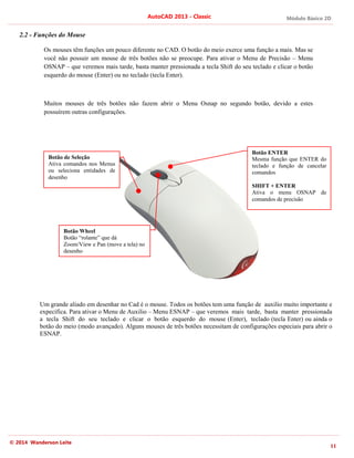 Módulo Básico 2D
11
AutoCAD 2013 - Classic
© 2014 Wanderson Leite
2.2 - Funções do Mouse
Os mouses têm funções um pouco diferente no CAD. O botão do meio exerce uma função a mais. Mas se
você não possuir um mouse de três botões não se preocupe. Para ativar o Menu de Precisão – Menu
OSNAP – que veremos mais tarde, basta manter pressionada a tecla Shift do seu teclado e clicar o botão
esquerdo do mouse (Enter) ou no teclado (tecla Enter).
Muitos mouses de três botões não fazem abrir o Menu Osnap no segundo botão, devido a estes
possuírem outras configurações.
Um grande aliado em desenhar no Cad é o mouse. Todos os botões tem uma função de auxilio muito importante e
expecífica. Para ativar o Menu de Auxilio – Menu ESNAP – que veremos mais tarde, basta manter pressionada
a tecla Shift do seu teclado e clicar o botão esquerdo do mouse (Enter), teclado (tecla Enter) ou ainda o
botão do meio (modo avançado). Alguns mouses de três botões necessitam de configurações especiais para abrir o
ESNAP.
Botão de Seleção
Ativa comandos nos Menus
ou seleciona entidades de
desenho
Botão ENTER
Mesma função que ENTER do
teclado e função de cancelar
comandos
SHIFT + ENTER
Ativa o menu OSNAP de
comandos de precisão
Botão Wheel
Botão “rolante” que dá
Zoom/View e Pan (move a tela) no
desenho
 
