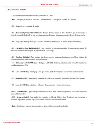 Módulo Básico 2D
12
AutoCAD 2013 - Classic
© 2014 Wanderson Leite
2.3 - Funções do Teclado
O teclado exerce inúmeras funções nos comandos do CAD.
- Esc: ("Escapar") Cancela ou finaliza o Comando Ativo – “Escape ou Escapar ou Cancelar”
- F1 – Help: Ativa o comando de ajuda.
- F2 – Command prompt / Promt History: Ativa e desativa a tela de Text Window, que na verdade é a
linha de comando do CAD, só que ampliado, mostrando todas linhas de comandos dentro de uma janela.
- F3 – Snap On/Off: Liga e desliga o sistema automático de detecção de pontos de precisão (Snap)
- F4 – 3D Object Snap Tablet On/Off: Liga e desliga o sistema automático de detecção de pontos de
precisão desenhos / modelagem de objetos em 3D (3D Snap)
- F5 – Isoplane Right/Left/Top: Muda o tipo de perspectiva para desenhos isométricos. Neste módulo do
curso não veremos como desenhar isometricamente.
- F6 – Dynamic UCS On/Off: Liga e desliga o UCS/ UCS dinâmico. Alternar entre vários UCS de forma
rápida(modelagens 3D).
- F7 – Grid On/Off: Liga e desliga p Grid, que é uma grade de referência que veremos posteriormente.
- F8 – Ortho On/Off: Liga e desliga o método de criação de entidades ortogonais (vertical e horizontal).
- F9 – Snap On/Off: Liga e desliga o tabulador Snap, que será visto posteriormente.
- F10 – Polar On/Off: Liga e desliga o método de criação polar (mostrando posições verticais e horizontal
na areal de trabalho).
- F11 – Otrack On/Off: Esta opção liga e desliga o OTrack (Object Snap Tracking), que nos ajuda a
desenhar objetos em ângulos específicos ou em relações com outras entidades.
- Enter: Confirma a maioria dos comandos e Ativa o último comando realizado.
 