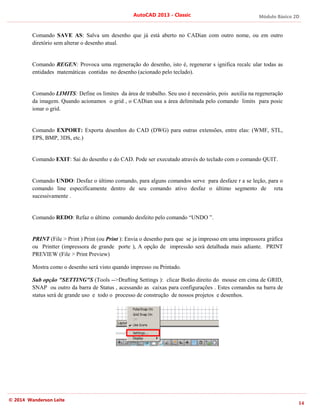 Módulo Básico 2D
14
AutoCAD 2013 - Classic
© 2014 Wanderson Leite
Comando SAVE AS: Salva um desenho que já está aberto no CADian com outro nome, ou em outro
diretório sem alterar o desenho atual.
Comando REGEN: Provoca uma regeneração do desenho, isto é, regenerar s ignifica recalc ular todas as
entidades matemáticas contidas no desenho (acionado pelo teclado).
Comando LIMITS: Define os limites da área de trabalho. Seu uso é necessário, pois auxilia na regeneração
da imagem. Quando acionamos o grid , o CADian usa a área delimitada pelo comando limits para posic
ionar o grid.
Comando EXPORT: Exporta desenhos do CAD (DWG) para outras extensões, entre elas: (WMF, STL,
EPS, BMP, 3DS, etc.)
Comando EXIT: Sai do desenho e do CAD. Pode ser executado através do teclado com o comando QUIT.
Comando UNDO: Desfaz o último comando, para alguns comandos serve para desfaze r a se leção, para o
comando line especificamente dentro de seu comando ativo desfaz o último segmento de reta
sucessivamente .
Comando REDO: Refaz o último comando desfeito pelo comando “UNDO ”.
PRINT (File > Print ) Print (ou Print ): Envia o desenho para que se ja impresso em uma impressora gráfica
ou Printter (impressora de grande porte ), A opção de impressão será detalhada mais adiante. PRINT
PREVIEW (File > Print Preview)
Mostra como o desenho será visto quando impresso ou Printado.
Sub opção "SETTING"S (Tools -->Drafting Settings ): clicar Botão direito do mouse em cima de GRID,
SNAP ou outro da barra de Status , acessando as caixas para configurações . Estes comandos na barra de
status será de grande uso e todo o processo de construção de nossos projetos e desenhos.
 