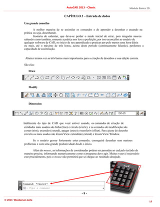 Módulo Básico 2D
15
AutoCAD 2013 - Classic
© 2014 Wanderson Leite
CAPÍTULO 3 – Entrada de dados
Um grande conselho
A melhor maneira de se assimilar os comandos e de aprender a desenhar e atuando na
prática ou seja, desenhando.
Gostaria de salientar, que deve-se perder o medo inicial de errar, pois ninguém nasceu
sabendo como também, somente a prática nos leva a perfeição; por isso aconcelho ao usuário de
qualquer software de CAD, no início de seu aprendizado a praticar por pelo menos uma hora diária
ou mais, até o máximo de três horas, acima deste período (continuamente falando), perdemos a
capacidade de assimilação.
Abaixo iremos ver as três barras mais importantes para a criação de desenhos e sua edição correta.
São elas:
Draw
Modify
Dimension
Indiferente do tipo de CAD que você estiver usando, os comandos de criação de
entidades mais usados são linha (line) e circulo (circle), e os comados de modificação são
cortar (trim), extender (extend), apagar (erase) e transferir (offset). Para ajuste do desenho
em tela os mais usados são Zoom/View extendido (extend) e Zoom/View Window.
Se o usuário gravar fortemente estes comando, conseguirá desenhar sem maiores
problemas e com uma grande produtividade desde o início.
Além do mouse, as informações de coordenadas podem ser passadas ao cad pelo teclado de
maneira precisa, informando numericamente como o programa deve agir. Muitas vezes é necessário
este procedimento, pois o mouse não permitirá que se chegue ao resultado desejado.
- 9 -
 