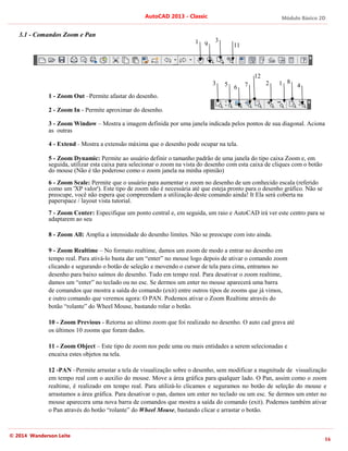 Módulo Básico 2D
16
AutoCAD 2013 - Classic
© 2014 Wanderson Leite
3.1 - Comandos Zoom e Pan
1 - Zoom Out –Permite afastar do desenho.
2 - Zoom In - Permite aproximar do desenho.
3 - Zoom Window – Mostra a imagem definida por uma janela indicada pelos pontos de sua diagonal. Aciona
as outras
4 - Extend - Mostra a extensão máxima que o desenho pode ocupar na tela.
5 - Zoom Dynamic: Permite ao usuário definir o tamanho padrão de uma janela do tipo caixa Zoom e, em
seguida, utilizar esta caixa para selecionar o zoom na vista do desenho com esta caixa de cliques com o botão
do mouse (Não é tão poderoso como o zoom janela na minha opinião)
6 - Zoom Scale: Permite que o usuário para aumentar o zoom no desenho de um conhecido escala (referido
como um 'XP valor'). Este tipo de zoom não é necessária até que esteja pronto para o desenho gráfico. Não se
preocupe, você não espera que compreendam a utilização deste comando ainda! It Ela será coberta na
paperspace / layout vista tutorial.
7 - Zoom Center: Especifique um ponto central e, em seguida, um raio e AutoCAD irá ver este centro para se
adaptarem ao seu
8 - Zoom All: Amplia a intensidade do desenho limites. Não se preocupe com isto ainda.
9 - Zoom Realtime – No formato realtime, damos um zoom de modo a entrar no desenho em
tempo real. Para ativá-lo basta dar um “enter” no mouse logo depois de ativar o comando zoom
clicando e segurando o botão de seleção e movendo o cursor de tela para cima, entramos no
desenho para baixo saímos do desenho. Tudo em tempo real. Para desativar o zoom realtime,
damos um “enter” no teclado ou no esc. Se dermos um enter no mouse aparecerá uma barra
de comandos que mostra a saída do comando (exit) entre outros tipos de zooms que já vimos,
e outro comando que veremos agora: O PAN. Podemos ativar o Zoom Realtime através do
botão “rolante” do Wheel Mouse, bastando rolar o botão.
10 - Zoom Previous - Retorna ao ultimo zoom que foi realizado no desenho. O auto cad grava até
os últimos 10 zooms que foram dados.
11 - Zoom Object – Este tipo de zoom nos pede uma ou mais entidades a serem selecionadas e
encaixa estes objetos na tela.
12 -PAN –Permite arrastar a tela de visualização sobre o desenho, sem modificar a magnitude de visualização
em tempo real com o auxilio do mouse. Move a área gráfica para qualquer lado. O Pan, assim como o zoom
realtime, é realizado em tempo real. Para utilizá-lo clicamos e seguramos no botão de seleção do mouse e
arrastamos a área gráfica. Para desativar o pan, damos um enter no teclado ou um esc. Se dermos um enter no
mouse aparecera uma nova barra de comandos que mostra a saída do comando (exit). Podemos também ativar
o Pan através do botão “rolante” do Wheel Mouse, bastando clicar e arrastar o botão.
1
1
2
3 4
3
5 6 7 8
9 11
12
 