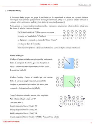 Módulo Básico 2D
17
AutoCAD 2013 - Classic
© 2014 Wanderson Leite
3.2 - Select (Seleção)
A ferramenta Select prepara um grupo de entidades que fica aguardando a ação de um comando. Pode-se
utilizar para este comando qualquer modo de seleção dentro dele. (Pega-se o grupo de seleção feito com o
comando select, utilizando a opção previous dentro de um comando qualquer).
Assim, quando se executa um determinado comando, e precisamos selecionar um objeto podemos aplicar uma
das formas de seleção, conforme ilustrado.
Por Default (padrão) do CADian o cursor troca para
forma de um “quadradinho” (Pick Box)
ao digitarmos o comando. A expressão “Select Objects”
é exibida na Barra de Comando.
Neste momento podemos selecionar entidades uma a uma os objetos a serem trabalhados.
Formas de Seleção
Windows -Captura entidades que estão contidas inteiramente
dentro de uma janela de seleção, que você clique fora do
objeto e enquadrando-( da esquerda para direita e fundo
da janela azul (default).
Windows Crossing – Captura as entidades que estão contidas
dentro da janela de seleção ou que cruzarem a linha
tracejada da janela aberta pelo mouse . (da direita para
a esquerda e fundo da janela verde(default).
Fence (f)- Captura entidades por uma linha imaginária.
Após o Select Object - digite um “F”
First fence point:P1
Specify endpoint of line or [Undo]: P2
Specify endpoint of line or [Undo]: P3
Specify endpoint of line or [Undo]: P4
Specify endpoint of line or [Undo]: <ENTER> Para confirmar seleção
 