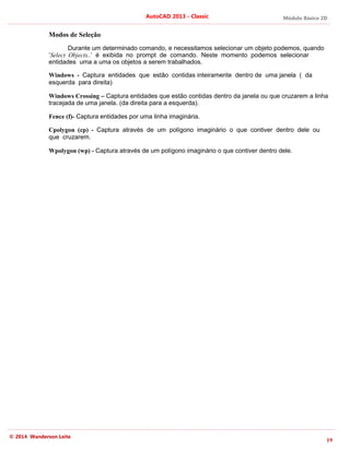 Módulo Básico 2D
19
AutoCAD 2013 - Classic
© 2014 Wanderson Leite
Modos de Seleção
Durante um determinado comando, e necessitamos selecionar um objeto podemos, quando
‘Select Objects..’ é exibida no prompt de comando. Neste momento podemos selecionar
entidades uma a uma os objetos a serem trabalhados.
Windows - Captura entidades que estão contidas inteiramente dentro de uma janela ( da
esquerda para direita)
Windows Crossing – Captura entidades que estão contidas dentro da janela ou que cruzarem a linha
tracejada de uma janela. (da direita para a esquerda).
Fence (f)- Captura entidades por uma linha imaginária.
Cpolygon (cp) - Captura através de um polígono imaginário o que contiver dentro dele ou
que cruzarem.
Wpolygon (wp) - Captura através de um polígono imaginário o que contiver dentro dele.
 