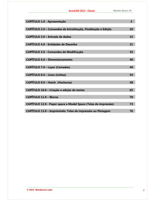 2
AutoCAD 2013 - Classic Módulo Básico 2D
© 2014 Wanderson Leite
CAPÍTULO 1.0 - Apresentação 3
CAPÍTULO 2.0 – Comandos de Inicialização, Finalização e Edição 10
CAPÍTULO 3.0 – Entrada de dados 15
CAPÍTULO 4.0 - Entidades de Desenho 21
CAPÍTULO 5.0 - Comandos de Modificação 32
CAPÍTULO 6.0 – Dimensionamento 40
CAPÍTULO 7.0 – Layer (Camadas) 49
CAPÍTULO 8.0 – Lines (Linhas) 54
CAPÍTULO 9.0 – Hatch (Hachuras) 58
CAPÍTULO 10.0 – Criação e edição de textos 65
CAPÍTULO 11.0 – Blocos 70
CAPÍTULO 12.0 - Paper space e Model Space (Telas de impressão) 73
CAPÍTULO 13.0 – Imprimindo: Telas de impressão ou Plotagem 76
 