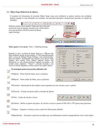 © 2014 Wanderson Leite
3.3 - Object Snap (Referência de objetos)
O conjunto de ferramentas de precisão Object Snap, toma com referência os pontos notáveis das entidades
gráficas quando se está efetuando um comando. Sua principal aplicação é proporcionar precisão ao traçado de
entidades.
Podemos manter ativos aqueles
através da caixa de dialogo clicando com o botão direito
em cima da palavra SNAP,na barra de Status,
opção Settings.
Outra opção é ir no menu
Quando se clica na barra de Status Snap ou o
haja nenhuma seleção já pré
abre a caixa de diálogo Osnap Settings, vista anteriormente.
Para um melhor desempenho das funções evite deixar todos
ligados, pois muitas vezes podem capturar pontos não
desejaveis, se caso desejar precisar capturar um ponto e ele
acende outro, podemos “forçar” a entrada clicando o seu
icone ou mesmo digitando as letras inicais em negrito abaixo.
Os principais pontos de precisão
ENDpoint – Ponto final de linhas, arcos e polylines.
MIDpoint - Ponto médio de linhas, arcos e polylines.
INTersetion –Intersecção de dois objetos como segmentos de reta, círculos, arcos e splines.
EXTension - Extente um ponto sobre a extensão de objetos.
CENter – Centro de círculos e Arcos
QUAdrant – Define os pontos dos polos de círculos e arcos( os pontos 0º,90º,180º e 270º graus) mais próximos.
TANgent – Tangente a círculos e arcos a partir do últi
PERpendicular – Atrai para o ponto de um objeto que um alinhamento normal ou perpendicular com o outro objeto.
AutoCAD 2013
Object Snap (Referência de objetos)
O conjunto de ferramentas de precisão Object Snap, toma com referência os pontos notáveis das entidades
gráficas quando se está efetuando um comando. Sua principal aplicação é proporcionar precisão ao traçado de
Podemos manter ativos aqueles Snaps que mais necessita
através da caixa de dialogo clicando com o botão direito
NAP,na barra de Status,
Outra opção é ir no menu Tools -->Drafting Settings
Quando se clica na barra de Status Snap ou o F3(caso não
haja nenhuma seleção já pré-setada), o CAD automaticamente
abre a caixa de diálogo Osnap Settings, vista anteriormente.
Para um melhor desempenho das funções evite deixar todos
s vezes podem capturar pontos não
desejaveis, se caso desejar precisar capturar um ponto e ele
acende outro, podemos “forçar” a entrada clicando o seu
icone ou mesmo digitando as letras inicais em negrito abaixo.
Os principais pontos de precisão utilizados são:
Ponto final de linhas, arcos e polylines.
Ponto médio de linhas, arcos e polylines.
Intersecção de dois objetos como segmentos de reta, círculos, arcos e splines.
Extente um ponto sobre a extensão de objetos.
Centro de círculos e Arcos
Define os pontos dos polos de círculos e arcos( os pontos 0º,90º,180º e 270º graus) mais próximos.
Tangente a círculos e arcos a partir do último ponto definido
Atrai para o ponto de um objeto que um alinhamento normal ou perpendicular com o outro objeto.
AutoCAD 2013 - Classic
O conjunto de ferramentas de precisão Object Snap, toma com referência os pontos notáveis das entidades
gráficas quando se está efetuando um comando. Sua principal aplicação é proporcionar precisão ao traçado de
(caso não
setada), o CAD automaticamente
abre a caixa de diálogo Osnap Settings, vista anteriormente.
Para um melhor desempenho das funções evite deixar todos
s vezes podem capturar pontos não
desejaveis, se caso desejar precisar capturar um ponto e ele
acende outro, podemos “forçar” a entrada clicando o seu
icone ou mesmo digitando as letras inicais em negrito abaixo.
Intersecção de dois objetos como segmentos de reta, círculos, arcos e splines.
Extente um ponto sobre a extensão de objetos.
Define os pontos dos polos de círculos e arcos( os pontos 0º,90º,180º e 270º graus) mais próximos.
mo ponto definido
Atrai para o ponto de um objeto que um alinhamento normal ou perpendicular com o outro objeto.
1
2
Módulo Básico 2D
20
O conjunto de ferramentas de precisão Object Snap, toma com referência os pontos notáveis das entidades
gráficas quando se está efetuando um comando. Sua principal aplicação é proporcionar precisão ao traçado de
Define os pontos dos polos de círculos e arcos( os pontos 0º,90º,180º e 270º graus) mais próximos.
Atrai para o ponto de um objeto que um alinhamento normal ou perpendicular com o outro objeto.
2
 