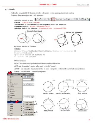 © 2014 Wanderson Leite
4.2 - Circulo
No CAD o comando
3 pontos; duas tangentes e raio e três tangentes.
a) Circulo baseado no Raio
CIRCLE <ENTER>
2Point/3Point/RadTanTan/Ar
Diameter/Radius:
Specify Radius of circle:
b) Circulo baseado n
CIRCLE
2Point/3Point/RadTanTan/Arc/Multiple/<Center of circle>:: 20
Diameter/Radius:D
Specify diameter of circle: 40
P1 (Enter) 40 (Enter)
Outras variações
c) 2P – são fornecidos 2 pontos que definem o diâmetro do círculo.
d) 3P- são fornecidos 3 pontos pelos quais o círculo “passa”.
e) TTR – são indicados 2 elementos (retas ou arcos ) tangentes e é fornecido via teclado o valor do raio.
f) TTT – são indicad
AutoCAD 2013
CAD o comando Circle desenha círculos pelo centro e raio; centro e diâmetro; 2 pontos;
3 pontos; duas tangentes e raio e três tangentes.
Circulo baseado no Raio
<ENTER> ou C <ENTER>
2Point/3Point/RadTanTan/Arc/Multiple/<Center of circle>:
Diameter/Radius: R (raio) + o Comando ENTER
Specify Radius of circle: 20 (tamanho do raio)
Circulo baseado no Diâmetro
2Point/3Point/RadTanTan/Arc/Multiple/<Center of circle>:: 20
Diameter/Radius:D
Specify diameter of circle: 40
P1 (Enter) 40 (Enter)
Outras variações
são fornecidos 2 pontos que definem o diâmetro do círculo.
são fornecidos 3 pontos pelos quais o círculo “passa”.
são indicados 2 elementos (retas ou arcos ) tangentes e é fornecido via teclado o valor do raio.
são indicados 3 elementos tangentes
a
b
c
d
e
f
AutoCAD 2013 - Classic
desenha círculos pelo centro e raio; centro e diâmetro; 2 pontos;
c/Multiple/<Center of circle>:
ENTER
(tamanho do raio) + o comando ENTER
2Point/3Point/RadTanTan/Arc/Multiple/<Center of circle>:: 20
são fornecidos 2 pontos que definem o diâmetro do círculo.
são fornecidos 3 pontos pelos quais o círculo “passa”.
são indicados 2 elementos (retas ou arcos ) tangentes e é fornecido via teclado o valor do raio.
Módulo Básico 2D
25
2Point/3Point/RadTanTan/Arc/Multiple/<Center of circle>:: 20
são indicados 2 elementos (retas ou arcos ) tangentes e é fornecido via teclado o valor do raio.
 