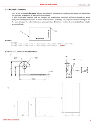 Módulo Básico 2D
30
AutoCAD 2013 - Classic
© 2014 Wanderson Leite
4.4 - Rectangle (Retangulo)
No CADian o comando Rectangle desenha um retângulo, através da solicitação de dois pontos em diagonal na
tela, podendo ser aleatório ou dois pontos determinados.
A partir desse ponto podemos gerar um retângulo por uma diagonal imaginária, definindo clicando um ponto
para gerar um retângulo aleatório ou inserir uma coordenada relativa (@X,Y) respectivamente a sua largura em
X e a sua altura em Y e pela referência do plano cartesiano definirmos a posição do nosso retângulo em relação
ao ponto clicado.
Exemplo:
RECTANG
Specify first corner point or [Chamfer/Elevation/Fillet/Thickness/Width]:
Specify other corner point or [Area/Dimensions/Rotation]: @50,20
Exercício 7 – Construa os desenhos abaixo.
P2
P1
50mm
20mm
A)
B)
C)
 