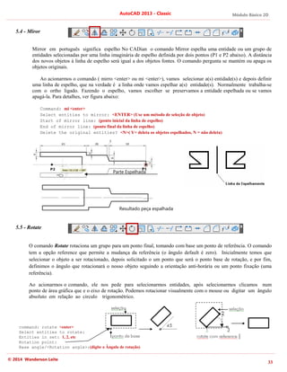 Módulo Básico 2D
33
AutoCAD 2013 - Classic
© 2014 Wanderson Leite
5.4 - Miror
Mirror em português significa espelho No CADian o comando Mirror espelha uma entidade ou um grupo de
entidades selecionadas por uma linha imaginária de espelho definida por dois pontos (P1 e P2 abaixo). A distância
dos novos objetos à linha de espelho será igual a dos objetos fontes. O comando pergunta se mantém ou apaga os
objetos originais.
Ao acionarmos o comando ( mirro <enter> ou mi <enter>), vamos selecionar a(s) entidade(s) e depois definir
uma linha de espelho, que na verdade é a linha onde vamos espelhar a(s) entidade(s). Normalmente trabalha-se
com o ortho ligado. Fazendo o espelho, vamos escolher se preservamos a entidade espelhada ou se vamos
apagá-la. Para detalhes, ver figura abaixo:
Command: mi <enter>
Select entities to mirror: <ENTER> (Use um método de seleção de objeto)
Start of mirror line: (ponto inicial da linha de espelho)
End of mirror line: (ponto final da linha de espelho)
Delete the original entities? <N>( Y= deleta os objetos espelhados, N = não deleta)
5.5 - Rotate
O comando Rotate rotaciona um grupo para um ponto final, tomando com base um ponto de referência. O comando
tem a opção reference que permite a mudança da referência (o ângulo default é zero). Inicialmente temos que
selecionar o objeto a ser rotacionado, depois solicitado o um ponto que será o ponto base de rotação, e por fim,
definimos o ângulo que rotacionará o nosso objeto seguindo a orientação anti-horária ou um ponto fixação (uma
referência).
Ao acionarmos o comando, ele nos pede para selecionarmos entidades, após selecionarmos clicamos num
ponto de área gráfica que e o eixo de rotação. Podemos rotacionar visualmente com o mouse ou digitar um ângulo
absoluto em relação ao circulo trigonométrico.
command: rotate <enter>
Select entities to rotate:
Entities in set: 1, 2, etc
Rotation point:
Base angle/<Rotation angle>:(digite o Ângulo de rotação)
Parte Espelhada
Resultado peça espalhada
 