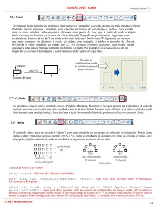 Módulo Básico 2D
34
AutoCAD 2013 - Classic
© 2014 Wanderson Leite
5.6 - Scale
O comando Scale aumenta ou diminui o valor numérico (tamanho) da escala de uma ou mais entidades/objeto.
Podendo escalar qualquer entidade, com exceção de linhas de construção e pontos. Para escalar
uma ou mais entidade, selecionando e clicamos num ponto de base que a partir de onde o objeto
tende a crescer ou diminuir e clicamos na tela no tamanho desejado ou, precisamente, digitamos uma
escalando no formato W ou W/Y ou ainda no formato referente. No formato W digitamos um numero
que pode aumentar ou diminuir a escala do objeto, por exemplo: 2 (dobra o tamanho do objeto),
0.5(divide o valor numérico do objeto por 2.). No formato referente digitamos uma escala inicial
qualquer e uma escala final que aumenta ou diminui o objeto. Por exemplo: se a escala inicial de um
objeto for 2 e a final 4 dobraremos o valor numérico dele (tente enxergar isto).
5.7 - Explode
As entidades criadas com o comando Bloco, Polyline, Rectang, Multiline e Polygon podem ser explodidas. A ação de
explodir consiste em transformar estas entidades únicas (várias linhas formam uma entidade) em várias entidades (cada
linha tornará uma entidade única). Para desfazer a ação do comando Explode, podemos utilizar o comando Undo.
5.8 - Array
O comando Array gera um arranjo (“cópias”) com uma entidade ou um grupo de entidades selecionadas. Tendo como
opção o array retangular (cópias lineares em X e Y), onde as entidades se alinham em torno de colunas e linhas, ou o
array polar (cópias circulares), onde as entidades se organizam em torno de um eixo.
Command:Array ou ar <enter>
Select objects: selecione o(s) objetos ou entidade(s)
Enter array type [Rectangular/PAth/POlar] <Polar>: Aqui você deve escolher entre R=rentangular,
PA=caminho e PO=polar
Select grip to edit array or [ASsociative/ Base point/ COUnt/ Spacing/ COLumns/ Rows/
Levels/ eXit]<eXit>: Aqui você deve escolher entre as opções de configuração do aranjo, sendo: AS=associativo;
B=base do ponto de rotação para cópias polares; COU=quantidade de copias em X, Y ou objetos rotacionados; S=espaço entre as
copias ou ângulo; COL=configuração das colunas; R=configuração das linhas; L=configura níveis entra as cópias; X=sair.
Exemplo de
modificação de escala
de trabalho de polegada
para centímetro.
 