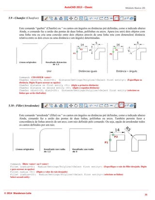 Módulo Básico 2D
35
AutoCAD 2013 - Classic
© 2014 Wanderson Leite
5.9 - Chamfer (Chanfrar)
Este comando “quebra” (Chanfer) ou “ os cantos em ângulos ou distâncias pré definidas, como a indicado abaixo
Ainda, o comando faz a união das pontas de duas linhas, polilinhas ou arcos. Apara (ou unir) dois objetos com
uma linha reta ou cria uma conexão entre dois objetos através de uma linha reta com dimensões( distância
relativa entre os dois eixos ou uma distância e um ângulo) determinadas.
Command: CHAMFER <enter>
Chamfer (dist1=0, dist2=0): Distance/Settings/Polyline/<Select first entity>: (Especifique as
distância. Digite D para acessar as opções)
Chamfer distance on first entity <0>: (digite a primeira distância)
Chamfer distance on second entity <0>: (digite a segudna distância)
Chamfer (dist1=10, dist2=20): Distance/Settings/Polyline/<Select first entity>(selecione as
linhas que serão chafradas)
5.10 - Fillet (Arredondar)
Este comando “arredonda” (fillet) ou “ os cantos em ângulos ou distâncias pré definidas, como a indicado abaixo
Ainda, comando faz a união das pontas de duas linhas, polilinhas ou arcos. Também permite fazer a
concordância de linhas através de um arco, com raio definido pelo comando. Ou seja, opção de arredondar todos
os cantos definidos por um raio.
Command: fillete <enter> ou f <enter>
Fillet (radius=0): Radius/Settings/Polyline/<Select first entity>: (Especifique o raio do fillet desejado. Digite
r para acessar as opções)
Fillet radius <0>: (Digite o valor do raio desejado)
Fillet (radius=10): Radius/Settings/Polyline/<Select first entity>:(selecione as linhas)
Select second entity:
Unir Distâncias iguais Distância + ângulo
 