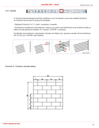 Módulo Básico 2D
37
AutoCAD 2013 - Classic
© 2014 Wanderson Leite
5.13 - Extend
O Extend estende (prolonga) uma linha, polilinha ou arco em direção a uma outra entidade (fronteira).
As fronteiras devem estar no alcance das entidades.
- Digitando Extend ou “ex” e <enter> acessamos o comando
- Inicialmente é pedido para selecionarmos o objeto a ser usado como linha limite ou de referência (linha ou
objeto até onde queremos estender), P1, clicamos <ENTER> a continuar.
Escolhendo nossa referencia, selecionamos clicamos nos objetos que queremos estender até está referencia,
(P2, P3, P4, etc) <ENTER> para finalizar.
Exercício 9 – Construa o desenho abaixo.
 