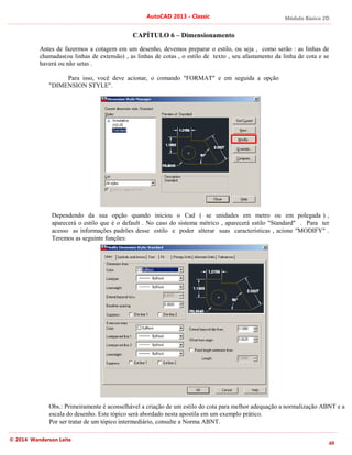 Módulo Básico 2D
40
AutoCAD 2013 - Classic
© 2014 Wanderson Leite
CAPÍTULO 6 – Dimensionamento
Antes de fazermos a cotagem em um desenho, devemos preparar o estilo, ou seja , como serão : as linhas de
chamadas(ou linhas de extensão) , as linhas de cotas , o estilo de texto , seu afastamento da linha de cota e se
haverá ou não setas .
Para isso, você deve acionar, o comando "FORMAT" e em seguida a opção
"DIMENSION STYLE".
Dependendo da sua opção quando iniciou o Cad ( se unidades em metro ou em polegada ) ,
aparecerá o estilo que é o default . No caso do sistema métrico , aparecerá estilo "Standard" . Para ter
acesso as informações padrões desse estilo e poder alterar suas características , acione "MODIFY" .
Teremos as seguinte funções:
Obs.: Primeiramente é aconselhável a criação de um estilo do cota para melhor adequação a normalização ABNT e a
escala do desenho. Este tópico será abordado nesta apostila em um exemplo prático.
Por ser tratar de um tópico intermediário, consulte a Norma ABNT.
 