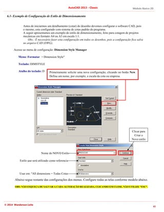 Módulo Básico 2D
41
AutoCAD 2013 - Classic
© 2014 Wanderson Leite
6.1- Exemplo de Configuração de Estilo de Dimensionamento
Antes de iniciarmos um detalhamento (cotar) do desenho devemos configurar o software CAD, pois
o mesmo, esta configurado com sistema de cotas padrão do programa.
A seguir apresentamos um exemplo de estilo de dimensionamento, feito para cotagem de projetos
mecânicas em formato A4 ou A3 em escala 1:1.
Obs.: É necessário fazer esta configuração em todos os desenhos, pois a configuração fica salva
no arquivo CAD (DWG).
Acesso ao menu de configuração: Dimension Style Manager
Menu: Formatar > Dimension Style"
Teclado: DIMSTYLE
Atalho do teclado: D
Abaixo segue restante das configurações dos menus. Configure todas as telas conforme modelo abaixo.
OBS: NÃO ESQUEÇA DE SALVAR A CADA ALTERAÇÃO REALIZADA, CLICANDO EM CLOSE, NÃO UTILIZE "ESC".
Primeiramente solicite uma nova configuração, clicando no botão New.
Defina um nome, por exemplo, a escala da cota ou empresa.
Nome do NOVO Estilo
Estilo que será utilizado como referencia
Usar em: "All dimensions = Todas Cotas
Clicar para
Criar o
Novo estilo
 