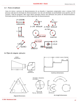 Módulo Básico 2D
47
AutoCAD 2013 - Classic
© 2014 Wanderson Leite
6.3 - Pontos de definição
Antes de iniciar o processo de dimensionamento de um desenho é importante compreender como o sistema CAD
processa cada tipo de solicitação de dimensionamento. Isso não será abordado em profundidade nesta apostila, para tal
consulte o help do programa. Mas segue abaixo princípios básicos das definições dos pontos de dimensionamentos.
Solicitados (pontos de referencia) ao utilizar algum tipo de dimensionamento
6.4 Tipos de cotagem: Aplicações
Continue dimensions
Aligned dimensions Arc length dimensions
 