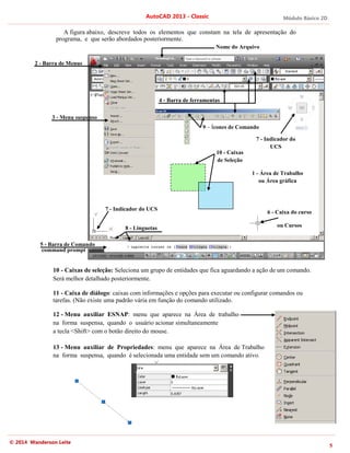 Módulo Básico 2D
5
AutoCAD 2013 - Classic
© 2014 Wanderson Leite
A figura abaixo, descreve todos os elementos que constam na tela de apresentação do
programa, e que serão abordados posteriormente.
10 - Caixas de seleção: Seleciona um grupo de entidades que fica aguardando a ação de um comando.
Será melhor detalhado posteriormente.
11 - Caixa de diálogo: caixas com informações e opções para executar ou configurar comandos ou
tarefas. (Não existe uma padrão vária em função do comando utilizado.
12 - Menu auxiliar ESNAP: menu que aparece na Área de trabalho
na forma suspensa, quando o usuário acionar simultaneamente
a tecla <Shift> com o botão direito do mouse.
13 - Menu auxiliar de Propriedades: menu que aparece na Área de Trabalho
na forma suspensa, quando é selecionada uma entidade sem um comando ativo.
2 - Barra de Menus
4 - Barra de ferramentas
5 - Barra de Comando
6 - Caixa do curso
ou Cursos
8 - Linguetas
7 - Indicador do UCS
1 - Área de Trabalho
ou Área gráfica
9 – Ícones de Comando
Nome do Arquivo
3 - Menu suspenso
command prompt
10 - Caixas
de Seleção
7 - Indicador do
UCS
 
