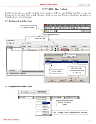 Módulo Básico 2D
54
AutoCAD 2013 - Classic
© 2014 Wanderson Leite
CAPÍTULO 8 – Lines (Linhas)
Quando você desenha, por exemplo, uma linha, arco ou circulos no CAD, tem a possibilidade de atribuir ao objeto uma
linetype (ou tipo de linha). Como se pode observar, o CAD trás uma série de estilos pré-definidos, que podem ser
tracejados, ponto e traço dentre outras.
8.1- Configurando as linhas: Modo 1
8.2 - Configurando as linhas: Modo 2
1ª - Explore Layer
2ª - Caixa de Layer
3ª - Layer Type
Abrir / carregar
Linhas Padronizadas
do software
Barra de Ferramentas "PROPERTIES"
Seleção manual de
linhas
Linhas ativas
Abrir / carregar Linhas Padronizadas do software
 