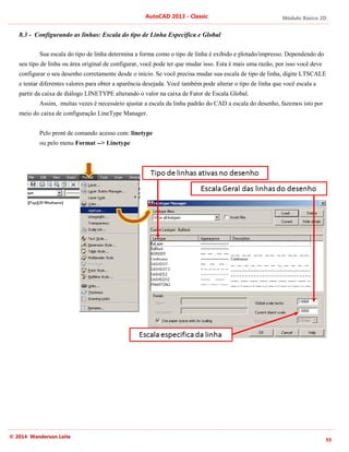 Módulo Básico 2D
55
AutoCAD 2013 - Classic
© 2014 Wanderson Leite
8.3 - Configurando as linhas: Escala do tipo de Linha Especifica e Global
Sua escala do tipo de linha determina a forma como o tipo de linha é exibido e plotado/impresso. Dependendo do
seu tipo de linha ou área original de configurar, você pode ter que mudar isso. Esta é mais uma razão, por isso você deve
configurar o seu desenho corretamente desde o início. Se você precisa mudar sua escala de tipo de linha, digite LTSCALE
e tentar diferentes valores para obter a aparência desejada. Você também pode alterar o tipo de linha que você escala a
partir da caixa de diálogo LINETYPE alterando o valor na caixa de Fator de Escala Global.
Assim, muitas vezes é necessário ajustar a escala da linha padrão do CAD a escala do desenho, fazemos isto por
meio do caixa de configuração LineType Manager.
Pelo pront de comando acesso com: linetype
ou pelo menu Format --> Linetype
 