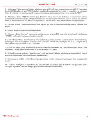 Módulo Básico 2D
59
AutoCAD 2013 - Classic
© 2014 Wanderson Leite
1 – Inicialmente Clique dentro da "caixa' e selecione a pasta ANSI e clicamos em uma das opções ANSI 31 (hachura de
ferro) ANSI32 (hachura de aço) ANSI 33 (hachura para latão, bronze ou metal leve) ANSI 36 (Alumínio) , há outras mas
dentro da mecânica e os mais usados onde podemos relacionar devidamente conforme as nossas normas da ABNT.
2 - Clicamos o botão “Add Pick Point”, para definirmos nossa área irá ser hachurada ou selecionando objetos
(normalmente está fica tracejada), obrigatoriamente nossa área deverá estar totalmente fechada, se tiver um milésimo
aberto ou mesmo fora da sua tela gráfica não enquadrando a sua área afim, o AutoCad emitirá uma mensagem de erro.
3 – Clicamos o botão Select objeto da selecionar objetos, que serão os limites das áreas hachuradas, conforme item
anterior.
4 – Remove itens selecionados como limites de áreas;
5 - Clicamos o Botão “Preview”, para retornar na tela anterior, teclamos ESC para voltar a tela inicial - se clicarmos
<ENTER> confirmará a hachura concluindo o comando.
6- O valor “Scale” refere a distancia entre as linhas de hachura, podemos aumentar o valor para maior distanciamento ou
diminuir para ficar mais compacta. O fator 1 o real, acima de 1 aumenta em porcentagem por ex. 1.3 – amplia 30% e
abaixo diminui respectivamente Ex.0,5 – reduz 50%.
7- O valor do “Angle” refere ao ângulo de inclinação da hachura, por Default é 0 (zero) inclinado para direita e com
ângulo à 45º , se caso queria inverter o lado da inclinação troque o “0” por 90.
8 – Definindo o tipo de região em “Iland Detection” , pode ser Normal (definido pelo limite de duas entidades), Outer (
somente as região externa) ou Ignore ( ignora regiões internas).
9 - Note que existe também a opção Hatch origin, que permite escolher a origem da hachura para fazer uma paginação
correta.
10 – Hachuras em Degrade ou preenchidas: No AutoCAD 2004 foi inseridos tipos de hachuras com gradientes, muito
usado para arquitetura, como por exemplo, para um efeito de reflexão de uma vidraça.
 
