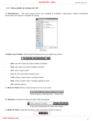 Módulo Básico 2D
6
AutoCAD 2013 - Classic
© 2014 Wanderson Leite
1.2.1 - Outros detalhes da interface do CAD
A) Menu Browser: Este menu oferece acesso uma variedade de comandos e documentos, listados verticalmente.
Acesso direto aos arquivos e comandos do sistema.
B) Quick Access Toolbar: Pratica barra de ferramenta de acesso rápido, que contem:
- Qnew: que abre e fecha um arquivo padrão (Template).
- Open: abre arquivos de outros trabalhos existentes.
- Save: salva o arquivo atual.
Save As: salva uma cópia do arquivo atual.
- Undo: retorno o arquivo para o comando anterior.
- Redo: avança o arquivo para o comando seguinte ao undo.
- Plot: imprime arquivos.
C) Barra de Título: Mostra o nome do arquivo em uso e sua versão
Nome do arquivo: Drawing2.dwg – Versão: 2013
D) Infocenter: Consulta aos tópicos de ajuda e help do programa
Centro de Comunicação em versões mais antigas
E) Botões de Título: Usado para minimizar, restar, maximizar e fechar os arquivos.
 