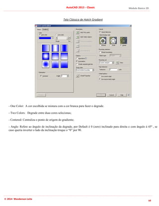 Módulo Básico 2D
60
AutoCAD 2013 - Classic
© 2014 Wanderson Leite
Tela Clássica de Hatch Gradient
- One Color: A cor escolhida se mistura com a cor branca para fazer o degrade.
- Two Colors: Degrade entre duas cores selecionas;
- Centered: Centraliza o ponto de origem do gradiente;
- Angle: Refere ao ângulo de inclinação da degrade, por Default é 0 (zero) inclinado para direita e com ângulo à 45º , se
caso queria inverter o lado da inclinação troque o “0” por 90.
 